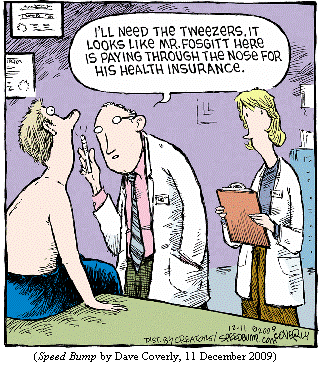 Doctor shining flashlight up the nose of patient on examining table.
Doctor to nurse: "I'll need the tweezers.  It looks like Mr. Fosgitt here
   is paying through the nose for his health insurance."
(SPEED BUMP by Dave Coverly, 11 December 2009)