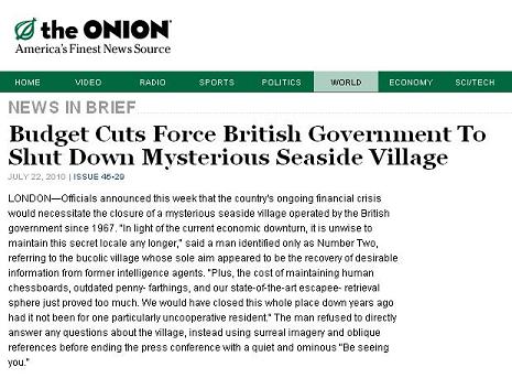 BUDGET CUTS FORCE BRITISH GOVERNMENT
  TO SHUT DOWN MYSTERIOUS SEASIDE VILLAGE
  (July 22, 2010)

  LONDON--Officials announced this week that the country's ongoing 
  financial crisis would necessitate the closure of a mysterious seaside 
  village operated by the British government since 1967. 