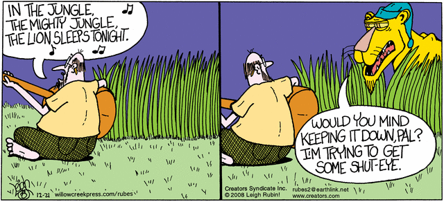 Folksinger sitting with guitar, sings: 
    "In the jungle, the mighty jungle, the lion sleeps tonight."
Lion, wearing nightcap, peering out of tall grass:
    "Would you mind keeping it down, pal?  
     I'm trying to get some shut-eye."