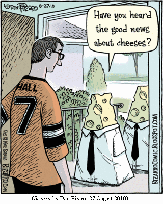 man opening his front door to find two four-foot-tall
 wedges of Emmenthal cheese, in shirts and ties.  One wedge:
 "Have you heard the good news about cheeses?"
 (BIZARRO by Dan Piraro, 27 August 2010)