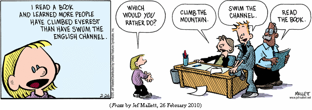 Schoolgirl: "I read a book and learned more people have climbed Everest
             than have swum the English Channel.  
            "Which would YOU rather do?"
Teacher:    "Climb the mountain."
Janitor:    "Swim the Channel."
Principal:  "Read the book."
(FRAZZ by Jef Mallett, 26 February 2010)