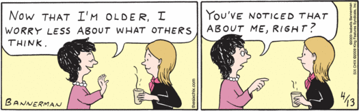 One woman to another: "Now that I'm older, I worry less about 
      what others think.
     "You've noticed that about me, right?"