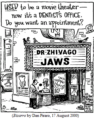 marquee sign reading DR. ZHIVAGO/JAWS.
 Woman in box office, to man outside: 
 "USED to be a movie theater --  now it's a DENTIST'S OFFICE.
 Do you want an appointment?"
(BIZARRO by Dan Piraro, 17 August 2000)