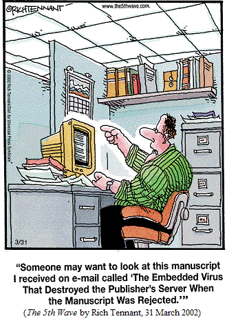Man at computer screen in cubicle:
 "Someone may want to look at this manuscript I received on e-mail called 
 'The Embedded Virus That Destroyed the Publisher's Server When the 
  Manuscript Was Rejected.'"
(THE 5TH WAVE by Rich Tennant, 31 March 2002)
