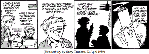 Mike Doonesbury:  "...and he wore white gloves and this big smarmy grin!"
J.J.:  "Mike, I think you read too many 'ZAP Comix' at college..."
Mike:  "No, no, the dream means something!  My conscience is sending me a
        very clear signal!  I won't do it!  I'm going to tell the agency I
        won't do the smoking campaign!"
Mr. Butts (an animated cigarette), winking: 
       "Hee, hee!  Don't worry, folks!  NOBODY sez 'no' to MR. BUTTS!"
(DOONESBURY by Garry Trudeau, 22 April 1989)