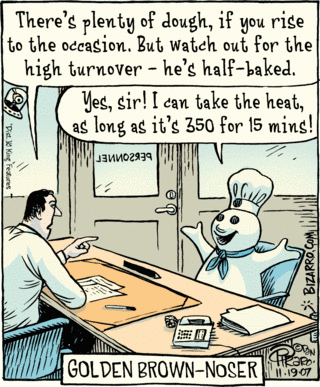 Pillsbury Doughboy at job interview.
Personnel guy: "There's plenty of dough, if you rise to the occasion.  But
   watch out for the high turnover--he's half-baked."
Doughboy: "Yes, sir!  I can take the heat, as long as it's 350 for 15 mins!"
Caption: GOLDEN BROWN-NOSER