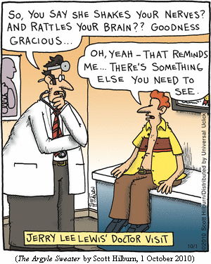 JERRY LEE LEWIS' DOCTOR VISIT
Doctor: "So, you say she shakes your nerves?  And rattles your brain?  Goodness gracious..."
Jerry Lee: "Oh, yeah -- thatreminds me... There's something else you need to see."
(THE ARGYLE SWEATER by Scott Hilburn, 1 October 2010)