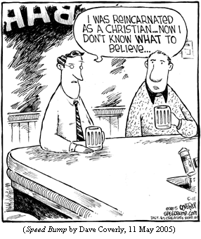 one guy to another at a bar:
   "I was reincarnated as a Christian...Now I don't know what to believe..."
(SPEED BUMP by Dave Coverly, 11 May 2005)