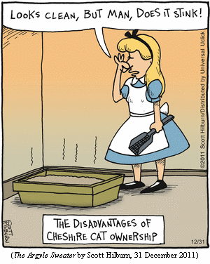 THE DISADVANTAGES OF CHESHIRE CAT OWNERSHIP
Alice, standing alongside litter box, holding scoop with one hand and her
nose with the other: "Looks clean, but man, does it stink!"
(THE ARGYLE SWEATER by Scott Hilburn, 31 December 2011)