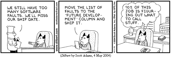 Dilbert, to pointy-haired boss: "We still have too many software faults. We'll miss our ship date."
Boss: "Move the list of faults to the 'Future Development' column and ship it."
Boss (thought balloon): "90% of this job is figuring out what to call stuff."
(DILBERT by Scott Adams, 4 May 2004)