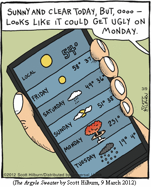 weather forecast displayed on smartphone: 
FRIDAY   ["sunny" graphic]        58� 37�
SATURDAY ["rainy" graphic]        49� 36�
SUNDAY   ["cloudy" graphic]       51� 38�
MONDAY   [mushroom-cloud graphic] 231�
TUESDAY  ["snowy" graphic]        19� 4�
Off-panel voice:  "Sunny and clear today, but, oooo--
                   looks like it could get ugly on Monday."
(THE ARGYLE SWEATER by Scott Hilburn, 9 March 2012)